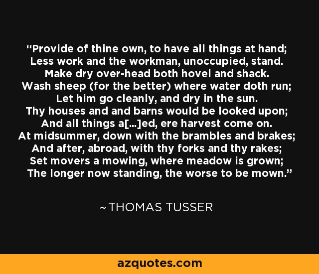 Provide of thine own, to have all things at hand; Less work and the workman, unoccupied, stand. Make dry over-head both hovel and shack. Wash sheep (for the better) where water doth run; Let him go cleanly, and dry in the sun. Thy houses and and barns would be looked upon; And all things a[...]ed, ere harvest come on. At midsummer, down with the brambles and brakes; And after, abroad, with thy forks and thy rakes; Set movers a mowing, where meadow is grown; The longer now standing, the worse to be mown. - Thomas Tusser