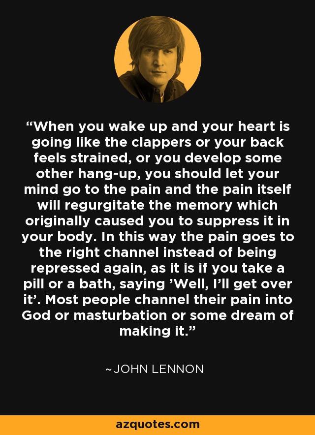 When you wake up and your heart is going like the clappers or your back feels strained, or you develop some other hang-up, you should let your mind go to the pain and the pain itself will regurgitate the memory which originally caused you to suppress it in your body. In this way the pain goes to the right channel instead of being repressed again, as it is if you take a pill or a bath, saying 'Well, I'll get over it'. Most people channel their pain into God or masturbation or some dream of making it. - John Lennon
