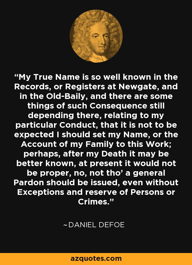 My True Name is so well known in the Records, or Registers at Newgate, and in the Old-Baily, and there are some things of such Consequence still depending there, relating to my particular Conduct, that it is not to be expected I should set my Name, or the Account of my Family to this Work; perhaps, after my Death it may be better known, at present it would not be proper, no, not tho' a general Pardon should be issued, even without Exceptions and reserve of Persons or Crimes. - Daniel Defoe