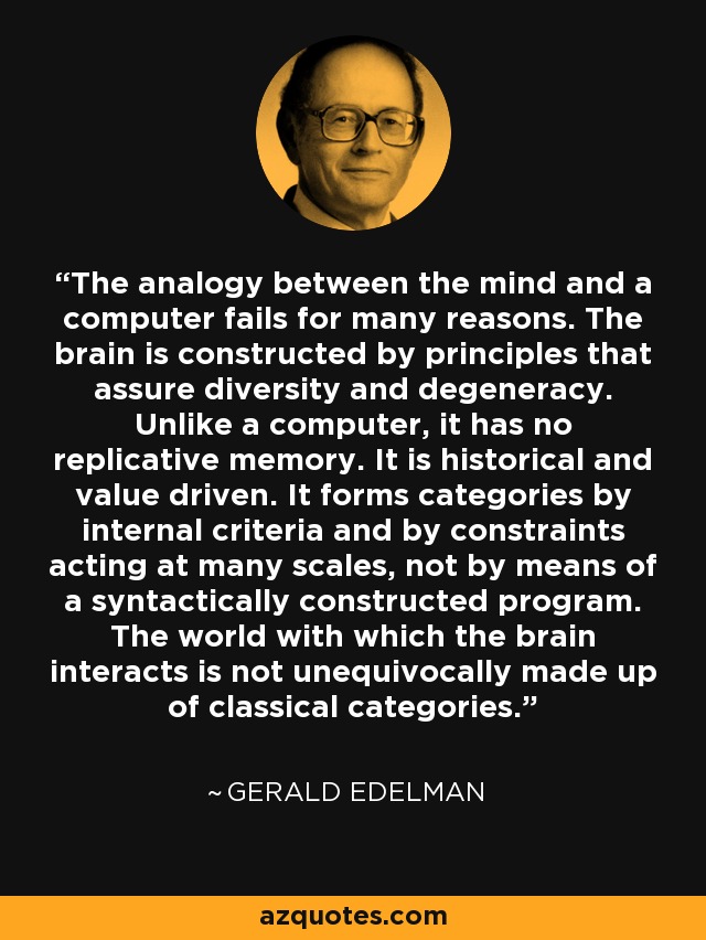 The analogy between the mind and a computer fails for many reasons. The brain is constructed by principles that assure diversity and degeneracy. Unlike a computer, it has no replicative memory. It is historical and value driven. It forms categories by internal criteria and by constraints acting at many scales, not by means of a syntactically constructed program. The world with which the brain interacts is not unequivocally made up of classical categories. - Gerald Edelman