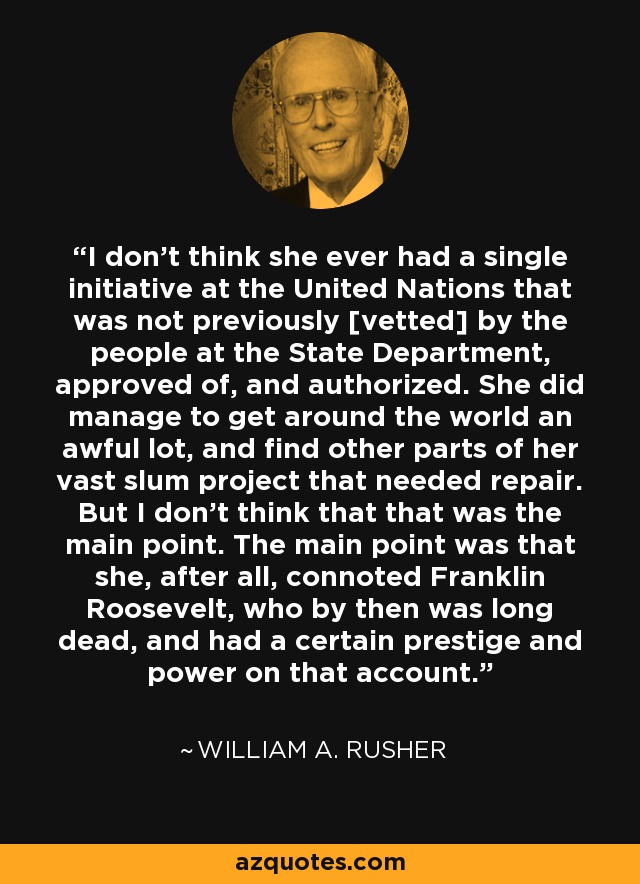 I don't think she ever had a single initiative at the United Nations that was not previously [vetted] by the people at the State Department, approved of, and authorized. She did manage to get around the world an awful lot, and find other parts of her vast slum project that needed repair. But I don't think that that was the main point. The main point was that she, after all, connoted Franklin Roosevelt, who by then was long dead, and had a certain prestige and power on that account. - William A. Rusher