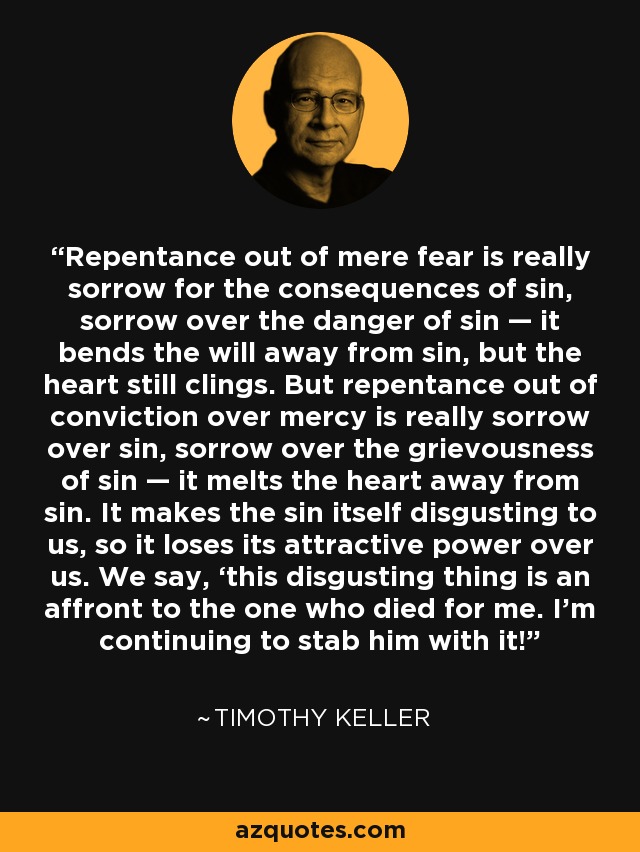 Repentance out of mere fear is really sorrow for the consequences of sin, sorrow over the danger of sin — it bends the will away from sin, but the heart still clings. But repentance out of conviction over mercy is really sorrow over sin, sorrow over the grievousness of sin — it melts the heart away from sin. It makes the sin itself disgusting to us, so it loses its attractive power over us. We say, ‘this disgusting thing is an affront to the one who died for me. I’m continuing to stab him with it!’ - Timothy Keller