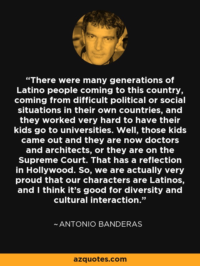 There were many generations of Latino people coming to this country, coming from difficult political or social situations in their own countries, and they worked very hard to have their kids go to universities. Well, those kids came out and they are now doctors and architects, or they are on the Supreme Court. That has a reflection in Hollywood. So, we are actually very proud that our characters are Latinos, and I think it's good for diversity and cultural interaction. - Antonio Banderas