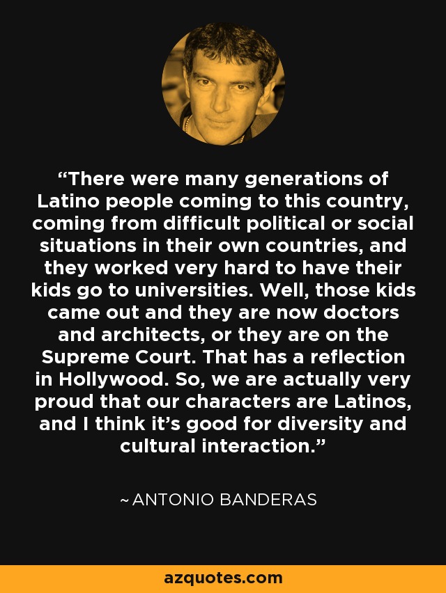 There were many generations of Latino people coming to this country, coming from difficult political or social situations in their own countries, and they worked very hard to have their kids go to universities. Well, those kids came out and they are now doctors and architects, or they are on the Supreme Court. That has a reflection in Hollywood. So, we are actually very proud that our characters are Latinos, and I think it's good for diversity and cultural interaction. - Antonio Banderas