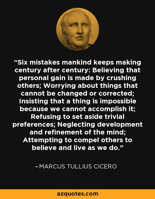 Six mistakes mankind keeps making century after century: Believing that personal gain is made by crushing others; Worrying about things that cannot be changed or corrected; Insisting that a thing is impossible because we cannot accomplish it; Refusing to set aside trivial preferences; Neglecting development and refinement of the mind; Attempting to compel others to believe and live as we do. - Marcus Tullius Cicero