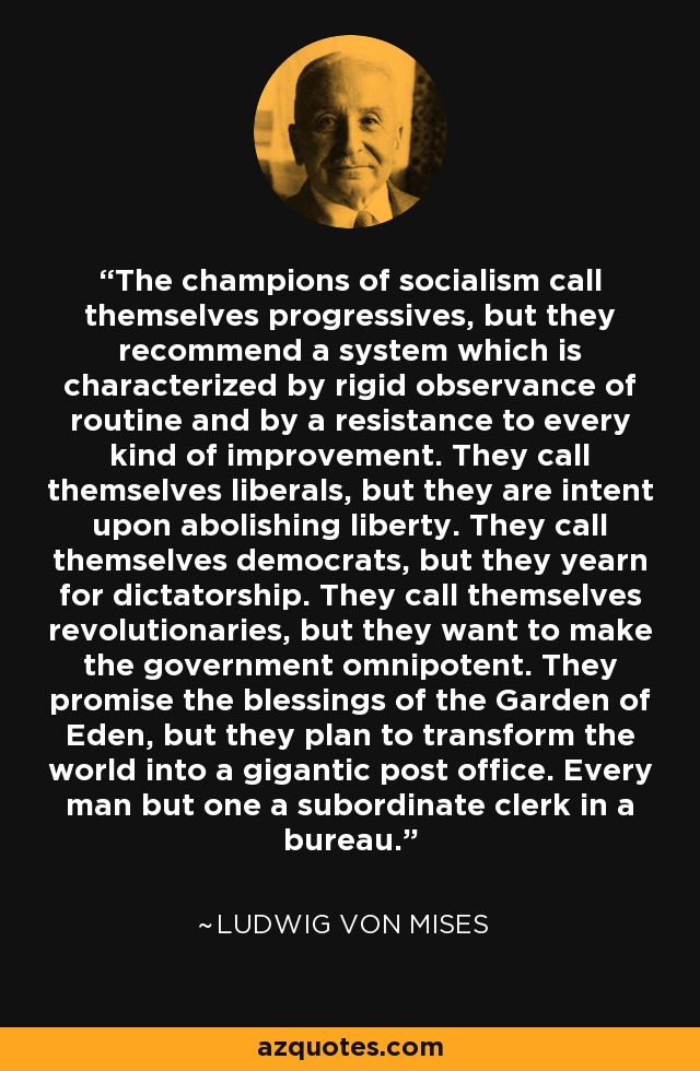 The champions of socialism call themselves progressives, but they recommend a system which is characterized by rigid observance of routine and by a resistance to every kind of improvement. They call themselves liberals, but they are intent upon abolishing liberty. They call themselves democrats, but they yearn for dictatorship. They call themselves revolutionaries, but they want to make the government omnipotent. They promise the blessings of the Garden of Eden, but they plan to transform the world into a gigantic post office. Every man but one a subordinate clerk in a bureau. - Ludwig von Mises