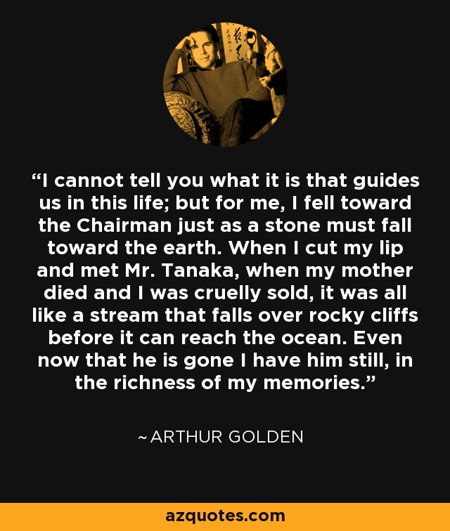 I cannot tell you what it is that guides us in this life; but for me, I fell toward the Chairman just as a stone must fall toward the earth. When I cut my lip and met Mr. Tanaka, when my mother died and I was cruelly sold, it was all like a stream that falls over rocky cliffs before it can reach the ocean. Even now that he is gone I have him still, in the richness of my memories. - Arthur Golden