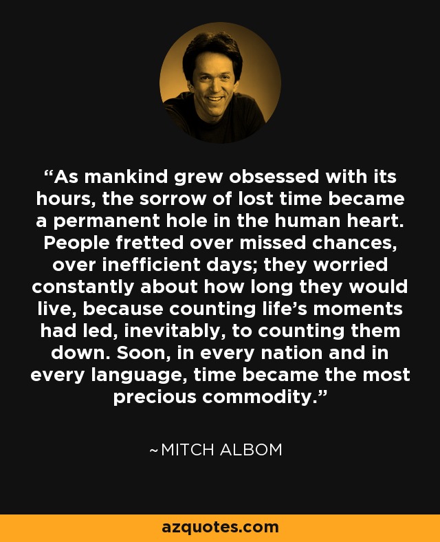 As mankind grew obsessed with its hours, the sorrow of lost time became a permanent hole in the human heart. People fretted over missed chances, over inefficient days; they worried constantly about how long they would live, because counting life’s moments had led, inevitably, to counting them down. Soon, in every nation and in every language, time became the most precious commodity. - Mitch Albom