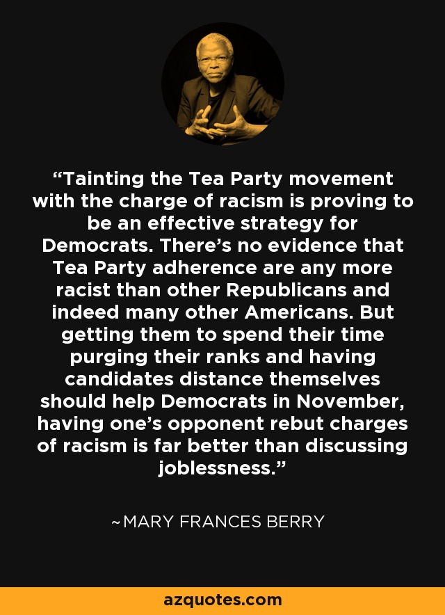 Tainting the Tea Party movement with the charge of racism is proving to be an effective strategy for Democrats. There's no evidence that Tea Party adherence are any more racist than other Republicans and indeed many other Americans. But getting them to spend their time purging their ranks and having candidates distance themselves should help Democrats in November, having one's opponent rebut charges of racism is far better than discussing joblessness. - Mary Frances Berry