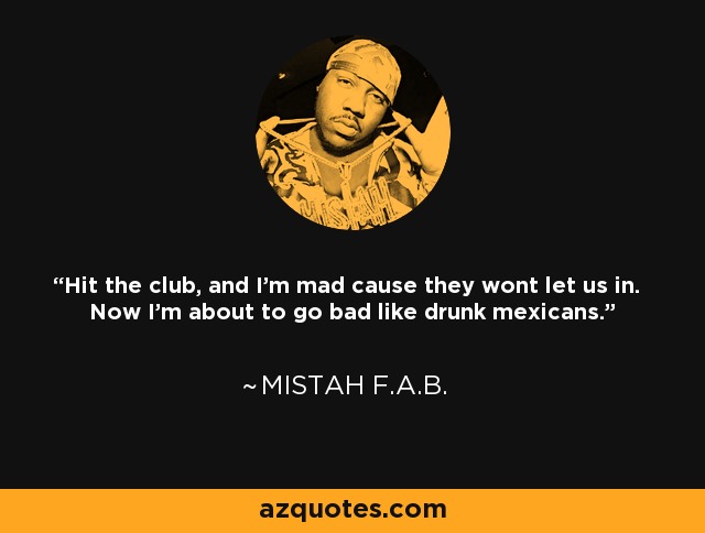 Hit the club, and I'm mad cause they wont let us in. Now I'm about to go bad like drunk mexicans. - Mistah F.A.B.