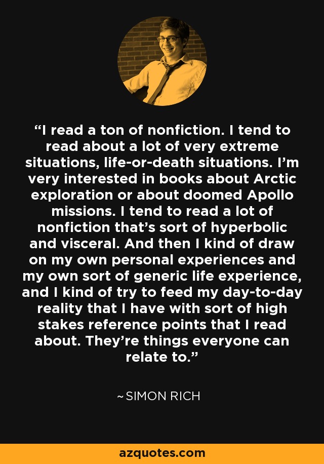 I read a ton of nonfiction. I tend to read about a lot of very extreme situations, life-or-death situations. I'm very interested in books about Arctic exploration or about doomed Apollo missions. I tend to read a lot of nonfiction that's sort of hyperbolic and visceral. And then I kind of draw on my own personal experiences and my own sort of generic life experience, and I kind of try to feed my day-to-day reality that I have with sort of high stakes reference points that I read about. They're things everyone can relate to. - Simon Rich