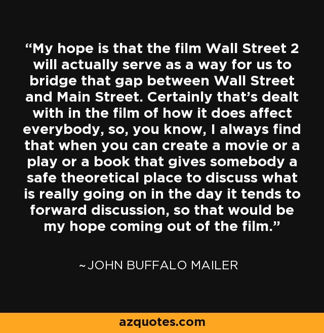 My hope is that the film Wall Street 2 will actually serve as a way for us to bridge that gap between Wall Street and Main Street. Certainly that's dealt with in the film of how it does affect everybody, so, you know, I always find that when you can create a movie or a play or a book that gives somebody a safe theoretical place to discuss what is really going on in the day it tends to forward discussion, so that would be my hope coming out of the film. - John Buffalo Mailer
