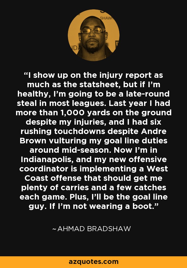 I show up on the injury report as much as the statsheet, but if I’m healthy, I’m going to be a late-round steal in most leagues. Last year I had more than 1,000 yards on the ground despite my injuries, and I had six rushing touchdowns despite Andre Brown vulturing my goal line duties around mid-season. Now I’m in Indianapolis, and my new offensive coordinator is implementing a West Coast offense that should get me plenty of carries and a few catches each game. Plus, I’ll be the goal line guy. If I’m not wearing a boot. - Ahmad Bradshaw
