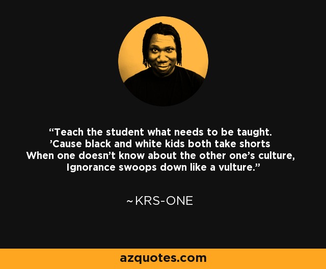 Teach the student what needs to be taught. 'Cause black and white kids both take shorts When one doesn't know about the other one's culture, Ignorance swoops down like a vulture. - KRS-One