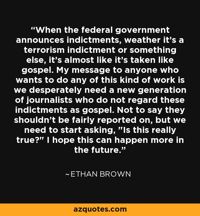 When the federal government announces indictments, weather it's a terrorism indictment or something else, it's almost like it's taken like gospel. My message to anyone who wants to do any of this kind of work is we desperately need a new generation of journalists who do not regard these indictments as gospel. Not to say they shouldn't be fairly reported on, but we need to start asking, 