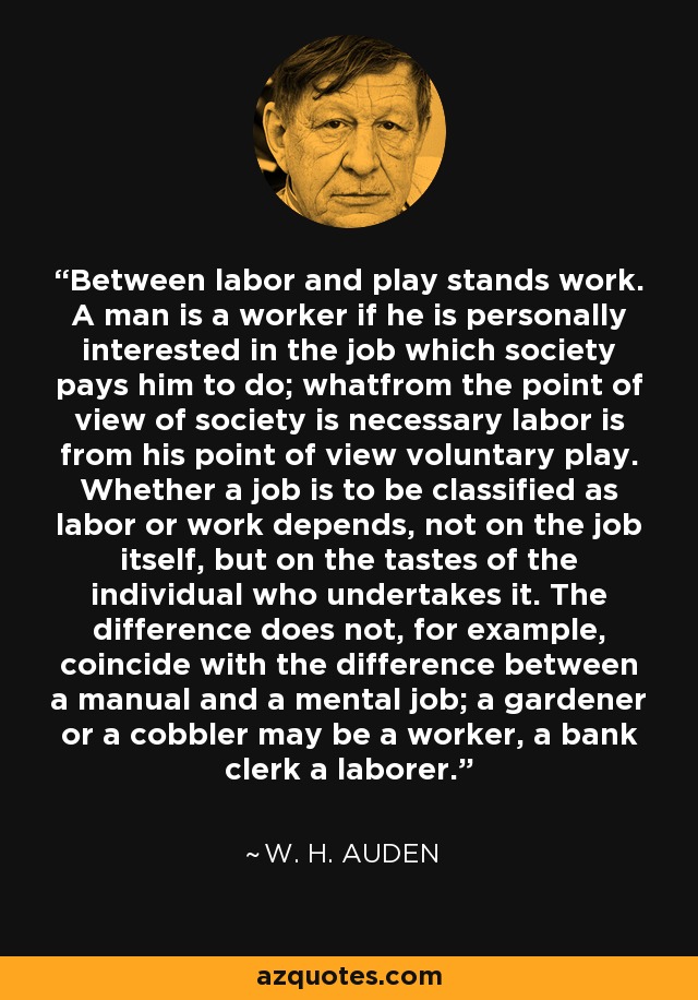 Between labor and play stands work. A man is a worker if he is personally interested in the job which society pays him to do; whatfrom the point of view of society is necessary labor is from his point of view voluntary play. Whether a job is to be classified as labor or work depends, not on the job itself, but on the tastes of the individual who undertakes it. The difference does not, for example, coincide with the difference between a manual and a mental job; a gardener or a cobbler may be a worker, a bank clerk a laborer. - W. H. Auden