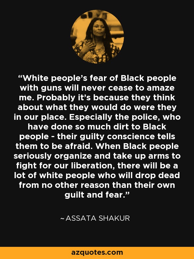 White people's fear of Black people with guns will never cease to amaze me. Probably it's because they think about what they would do were they in our place. Especially the police, who have done so much dirt to Black people - their guilty conscience tells them to be afraid. When Black people seriously organize and take up arms to fight for our liberation, there will be a lot of white people who will drop dead from no other reason than their own guilt and fear. - Assata Shakur