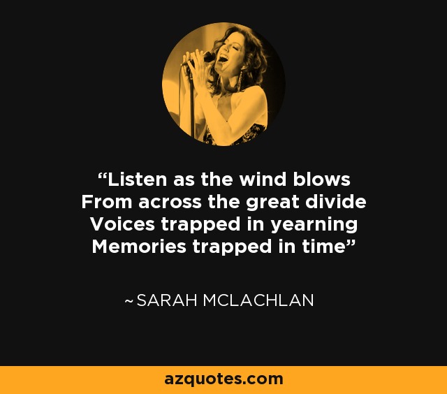 Listen as the wind blows From across the great divide Voices trapped in yearning Memories trapped in time - Sarah McLachlan