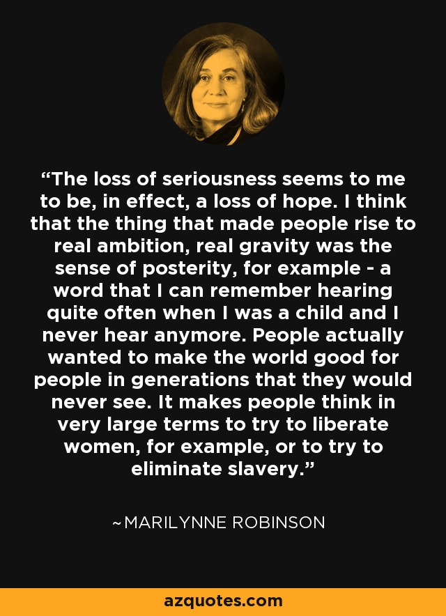The loss of seriousness seems to me to be, in effect, a loss of hope. I think that the thing that made people rise to real ambition, real gravity was the sense of posterity, for example - a word that I can remember hearing quite often when I was a child and I never hear anymore. People actually wanted to make the world good for people in generations that they would never see. It makes people think in very large terms to try to liberate women, for example, or to try to eliminate slavery. - Marilynne Robinson