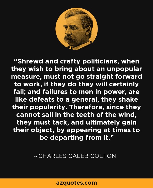 Shrewd and crafty politicians, when they wish to bring about an unpopular measure, must not go straight forward to work, if they do they will certainly fail; and failures to men in power, are like defeats to a general, they shake their popularity. Therefore, since they cannot sail in the teeth of the wind, they must tack, and ultimately gain their object, by appearing at times to be departing from it. - Charles Caleb Colton