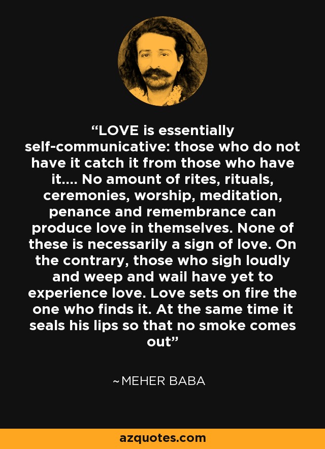 LOVE is essentially self-communicative: those who do not have it catch it from those who have it.... No amount of rites, rituals, ceremonies, worship, meditation, penance and remembrance can produce love in themselves. None of these is necessarily a sign of love. On the contrary, those who sigh loudly and weep and wail have yet to experience love. Love sets on fire the one who finds it. At the same time it seals his lips so that no smoke comes out - Meher Baba