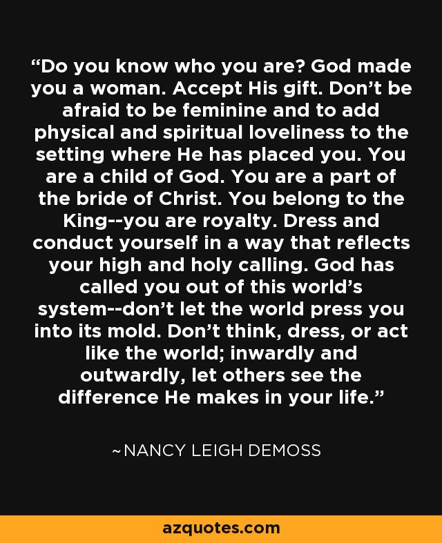 Do you know who you are? God made you a woman. Accept His gift. Don't be afraid to be feminine and to add physical and spiritual loveliness to the setting where He has placed you. You are a child of God. You are a part of the bride of Christ. You belong to the King--you are royalty. Dress and conduct yourself in a way that reflects your high and holy calling. God has called you out of this world's system--don't let the world press you into its mold. Don't think, dress, or act like the world; inwardly and outwardly, let others see the difference He makes in your life. - Nancy Leigh DeMoss