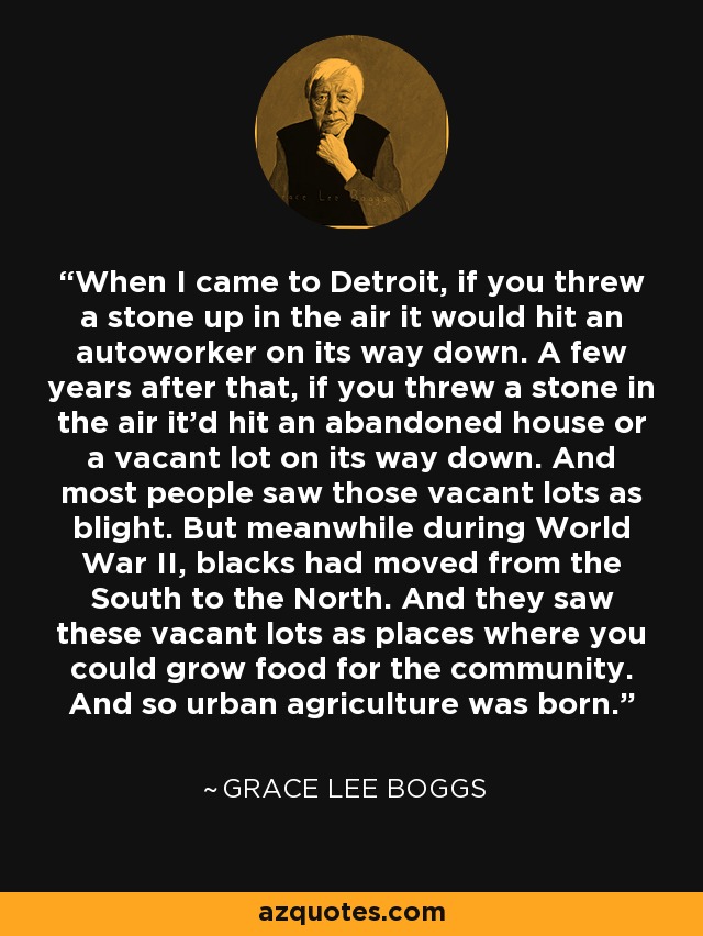 When I came to Detroit, if you threw a stone up in the air it would hit an autoworker on its way down. A few years after that, if you threw a stone in the air it'd hit an abandoned house or a vacant lot on its way down. And most people saw those vacant lots as blight. But meanwhile during World War II, blacks had moved from the South to the North. And they saw these vacant lots as places where you could grow food for the community. And so urban agriculture was born. - Grace Lee Boggs