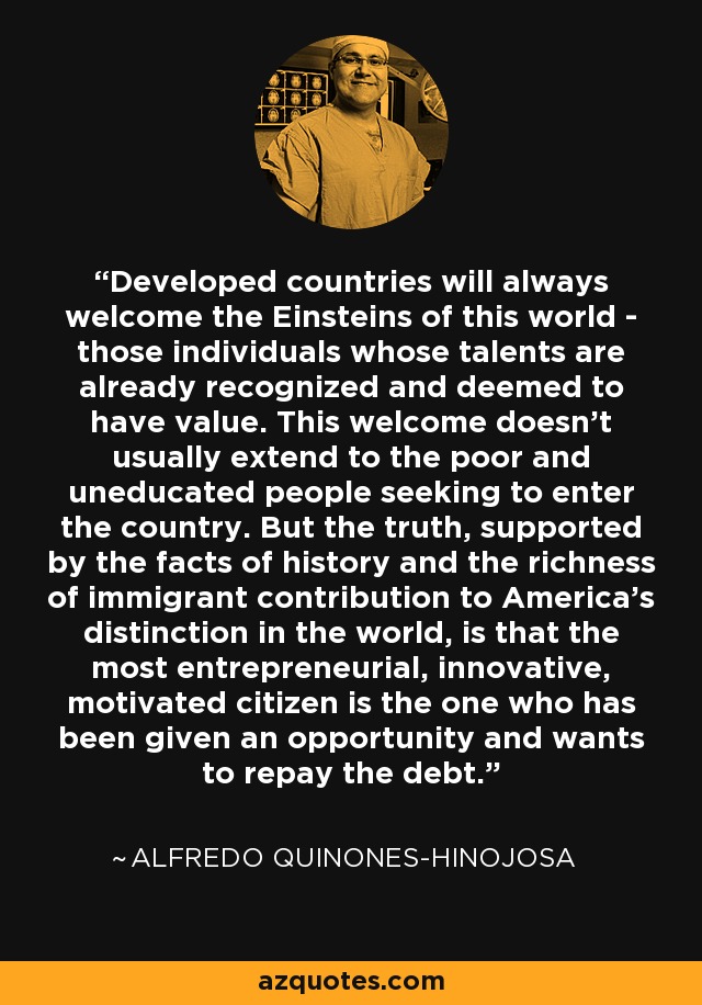 Developed countries will always welcome the Einsteins of this world - those individuals whose talents are already recognized and deemed to have value. This welcome doesn't usually extend to the poor and uneducated people seeking to enter the country. But the truth, supported by the facts of history and the richness of immigrant contribution to America's distinction in the world, is that the most entrepreneurial, innovative, motivated citizen is the one who has been given an opportunity and wants to repay the debt. - Alfredo Quinones-Hinojosa