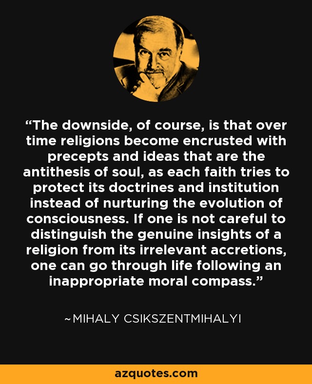 The downside, of course, is that over time religions become encrusted with precepts and ideas that are the antithesis of soul, as each faith tries to protect its doctrines and institution instead of nurturing the evolution of consciousness. If one is not careful to distinguish the genuine insights of a religion from its irrelevant accretions, one can go through life following an inappropriate moral compass. - Mihaly Csikszentmihalyi