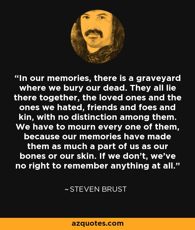 In our memories, there is a graveyard where we bury our dead. They all lie there together, the loved ones and the ones we hated, friends and foes and kin, with no distinction among them. We have to mourn every one of them, because our memories have made them as much a part of us as our bones or our skin. If we don't, we've no right to remember anything at all. - Steven Brust