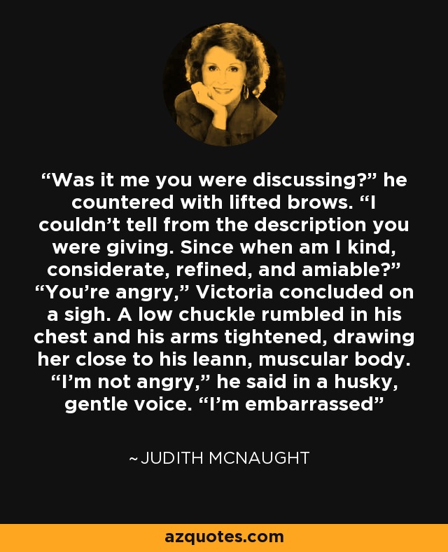 Was it me you were discussing?” he countered with lifted brows. “I couldn’t tell from the description you were giving. Since when am I kind, considerate, refined, and amiable?” “You’re angry,” Victoria concluded on a sigh. A low chuckle rumbled in his chest and his arms tightened, drawing her close to his leann, muscular body. “I’m not angry,” he said in a husky, gentle voice. “I’m embarrassed - Judith McNaught