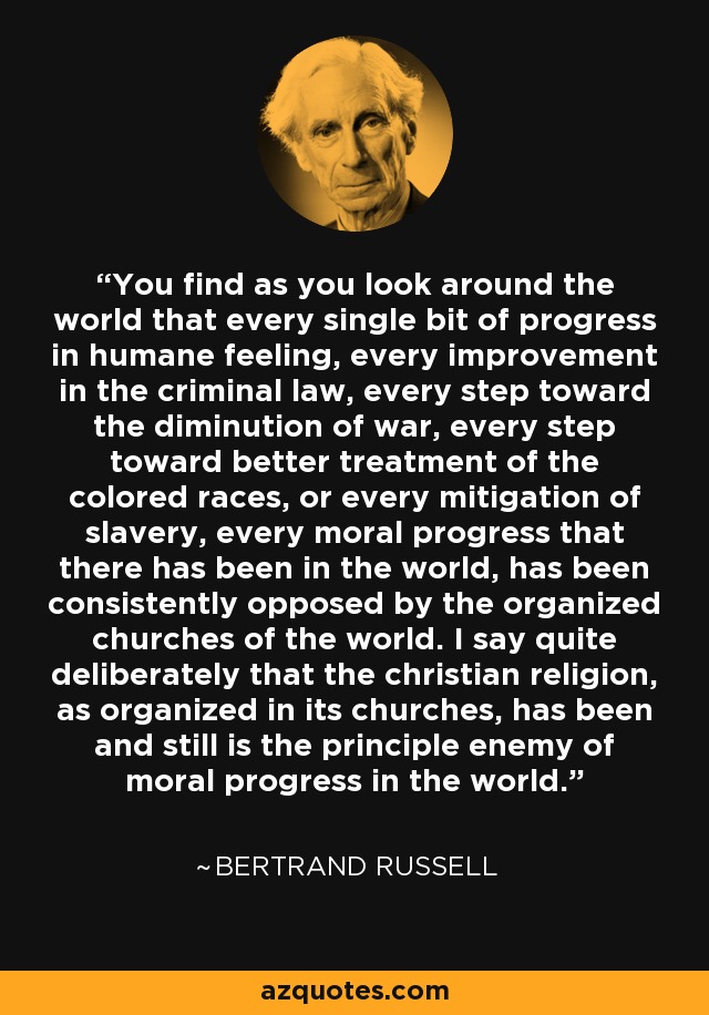 You find as you look around the world that every single bit of progress in humane feeling, every improvement in the criminal law, every step toward the diminution of war, every step toward better treatment of the colored races, or every mitigation of slavery, every moral progress that there has been in the world, has been consistently opposed by the organized churches of the world. I say quite deliberately that the christian religion, as organized in its churches, has been and still is the principle enemy of moral progress in the world. - Bertrand Russell