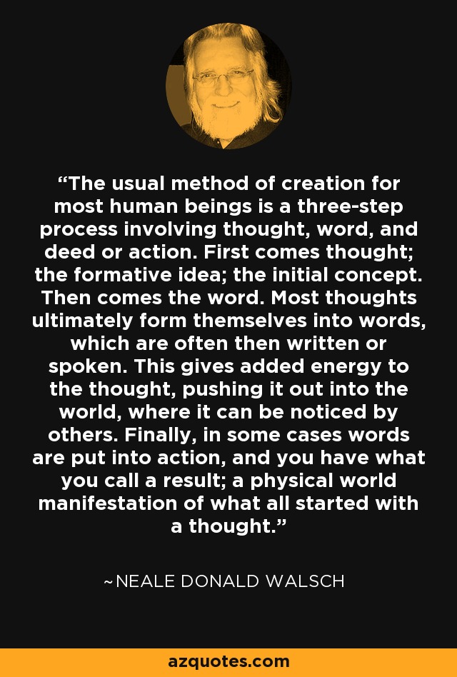 The usual method of creation for most human beings is a three-step process involving thought, word, and deed or action. First comes thought; the formative idea; the initial concept. Then comes the word. Most thoughts ultimately form themselves into words, which are often then written or spoken. This gives added energy to the thought, pushing it out into the world, where it can be noticed by others. Finally, in some cases words are put into action, and you have what you call a result; a physical world manifestation of what all started with a thought. - Neale Donald Walsch