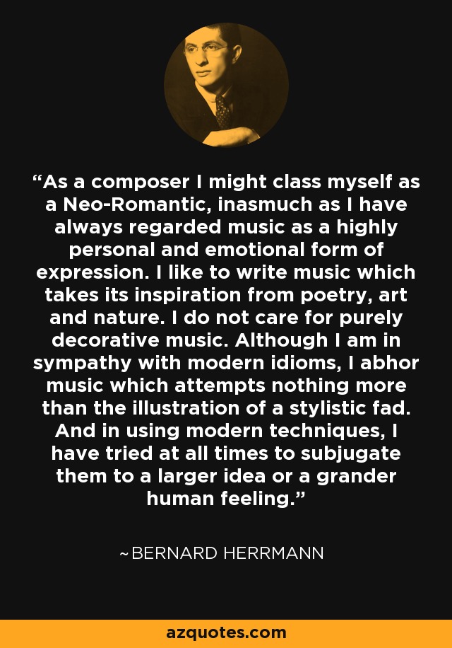 As a composer I might class myself as a Neo-Romantic, inasmuch as I have always regarded music as a highly personal and emotional form of expression. I like to write music which takes its inspiration from poetry, art and nature. I do not care for purely decorative music. Although I am in sympathy with modern idioms, I abhor music which attempts nothing more than the illustration of a stylistic fad. And in using modern techniques, I have tried at all times to subjugate them to a larger idea or a grander human feeling. - Bernard Herrmann