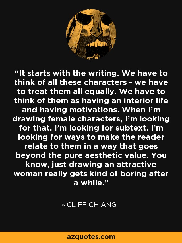 It starts with the writing. We have to think of all these characters - we have to treat them all equally. We have to think of them as having an interior life and having motivations. When I'm drawing female characters, I'm looking for that. I'm looking for subtext. I'm looking for ways to make the reader relate to them in a way that goes beyond the pure aesthetic value. You know, just drawing an attractive woman really gets kind of boring after a while. - Cliff Chiang