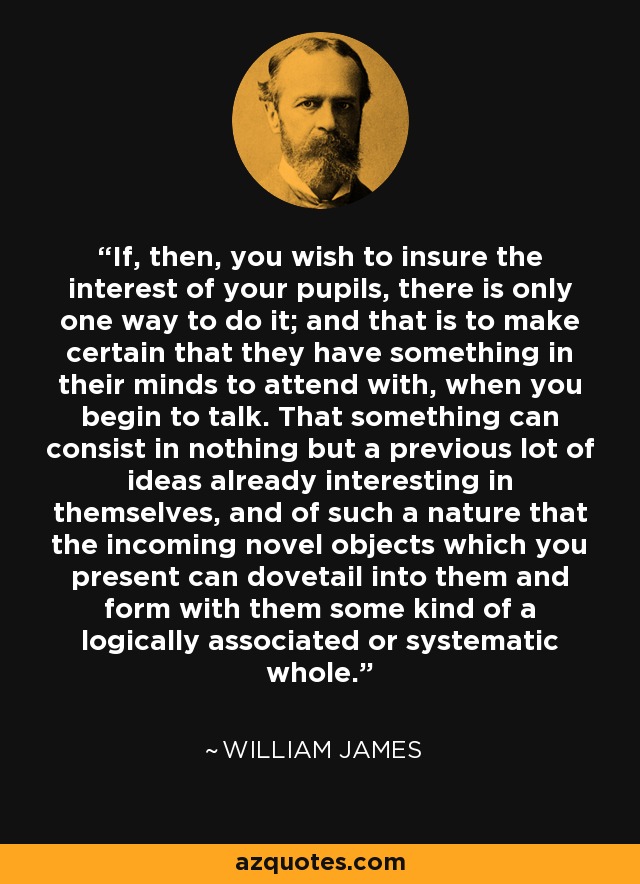 If, then, you wish to insure the interest of your pupils, there is only one way to do it; and that is to make certain that they have something in their minds to attend with, when you begin to talk. That something can consist in nothing but a previous lot of ideas already interesting in themselves, and of such a nature that the incoming novel objects which you present can dovetail into them and form with them some kind of a logically associated or systematic whole. - William James