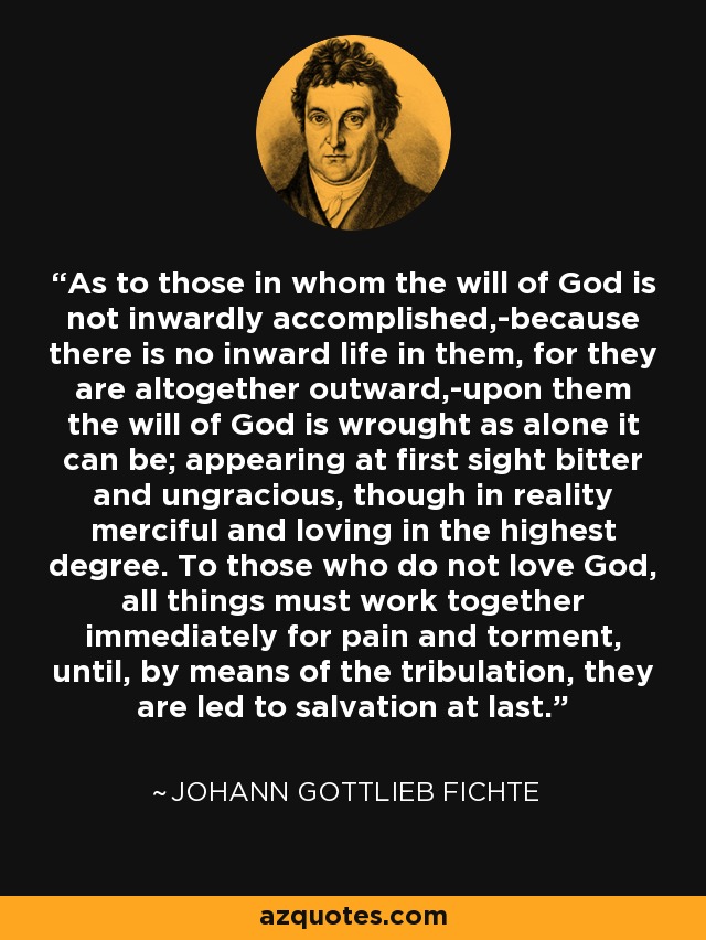 As to those in whom the will of God is not inwardly accomplished,-because there is no inward life in them, for they are altogether outward,-upon them the will of God is wrought as alone it can be; appearing at first sight bitter and ungracious, though in reality merciful and loving in the highest degree. To those who do not love God, all things must work together immediately for pain and torment, until, by means of the tribulation, they are led to salvation at last. - Johann Gottlieb Fichte