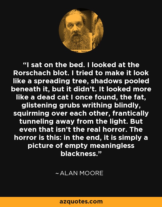 I sat on the bed. I looked at the Rorschach blot. I tried to make it look like a spreading tree, shadows pooled beneath it, but it didn't. It looked more like a dead cat I once found, the fat, glistening grubs writhing blindly, squirming over each other, frantically tunneling away from the light. But even that isn't the real horror. The horror is this: in the end, it is simply a picture of empty meaningless blackness. - Alan Moore