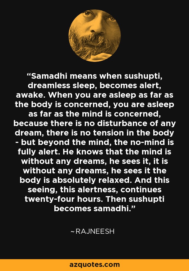 Samadhi means when sushupti, dreamless sleep, becomes alert, awake. When you are asleep as far as the body is concerned, you are asleep as far as the mind is concerned, because there is no disturbance of any dream, there is no tension in the body - but beyond the mind, the no-mind is fully alert. He knows that the mind is without any dreams, he sees it, it is without any dreams, he sees it the body is absolutely relaxed. And this seeing, this alertness, continues twenty-four hours. Then sushupti becomes samadhi. - Rajneesh