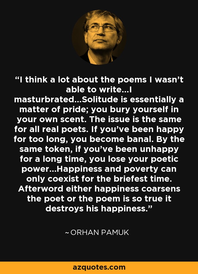 I think a lot about the poems I wasn't able to write...I masturbrated...Solitude is essentially a matter of pride; you bury yourself in your own scent. The issue is the same for all real poets. If you've been happy for too long, you become banal. By the same token, if you've been unhappy for a long time, you lose your poetic power...Happiness and poverty can only coexist for the briefest time. Afterword either happiness coarsens the poet or the poem is so true it destroys his happiness. - Orhan Pamuk