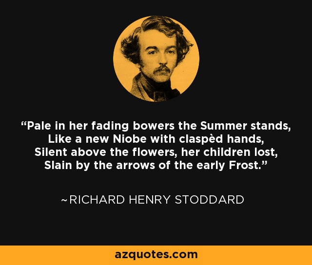 Pale in her fading bowers the Summer stands, Like a new Niobe with claspèd hands, Silent above the flowers, her children lost, Slain by the arrows of the early Frost. - Richard Henry Stoddard