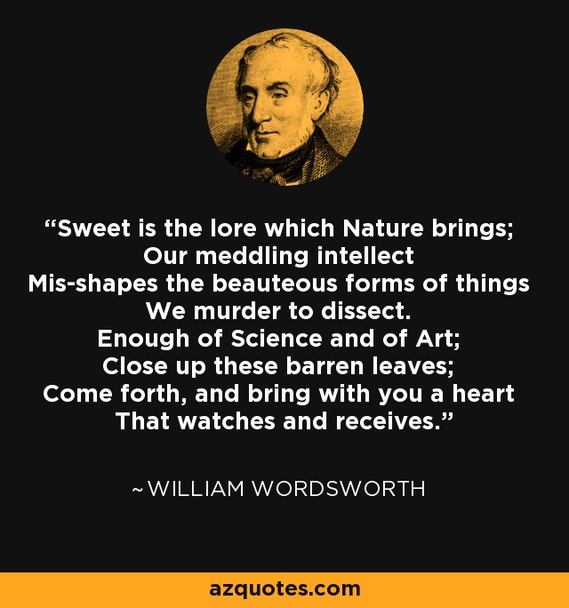 Sweet is the lore which Nature brings; Our meddling intellect Mis-shapes the beauteous forms of things We murder to dissect. Enough of Science and of Art; Close up these barren leaves; Come forth, and bring with you a heart That watches and receives. - William Wordsworth