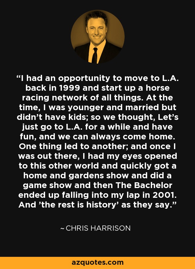 I had an opportunity to move to L.A. back in 1999 and start up a horse racing network of all things. At the time, I was younger and married but didn't have kids; so we thought, Let's just go to L.A. for a while and have fun, and we can always come home. One thing led to another; and once I was out there, I had my eyes opened to this other world and quickly got a home and gardens show and did a game show and then The Bachelor ended up falling into my lap in 2001. And 'the rest is history' as they say. - Chris Harrison