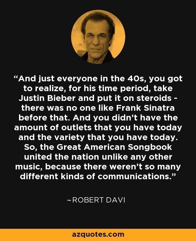 And just everyone in the 40s, you got to realize, for his time period, take Justin Bieber and put it on steroids - there was no one like Frank Sinatra before that. And you didn't have the amount of outlets that you have today and the variety that you have today. So, the Great American Songbook united the nation unlike any other music, because there weren't so many different kinds of communications. - Robert Davi