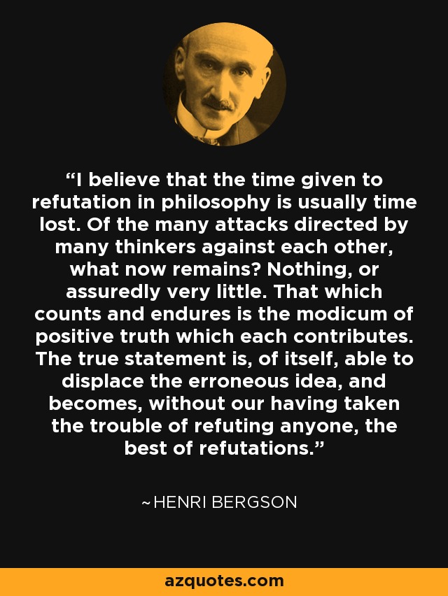 I believe that the time given to refutation in philosophy is usually time lost. Of the many attacks directed by many thinkers against each other, what now remains? Nothing, or assuredly very little. That which counts and endures is the modicum of positive truth which each contributes. The true statement is, of itself, able to displace the erroneous idea, and becomes, without our having taken the trouble of refuting anyone, the best of refutations. - Henri Bergson