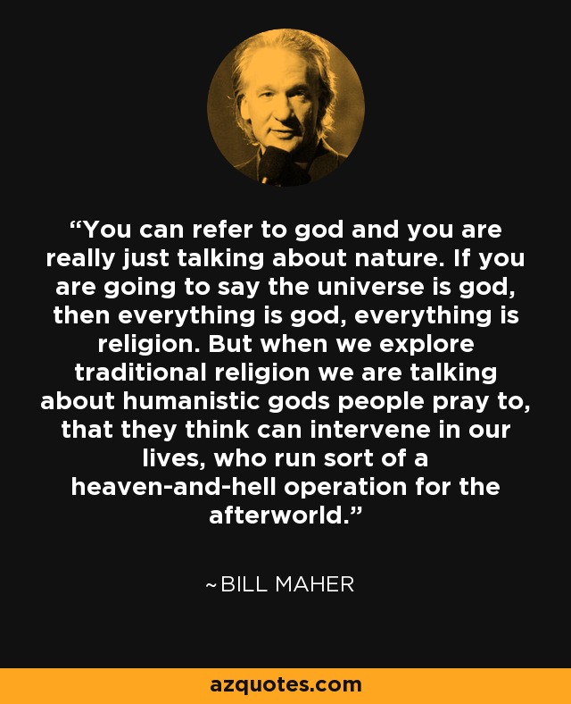 You can refer to god and you are really just talking about nature. If you are going to say the universe is god, then everything is god, everything is religion. But when we explore traditional religion we are talking about humanistic gods people pray to, that they think can intervene in our lives, who run sort of a heaven-and-hell operation for the afterworld. - Bill Maher