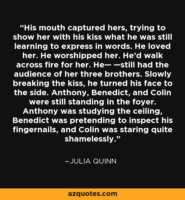 His mouth captured hers, trying to show her with his kiss what he was still learning to express in words. He loved her. He worshipped her. He'd walk across fire for her. He— —still had the audience of her three brothers. Slowly breaking the kiss, he turned his face to the side. Anthony, Benedict, and Colin were still standing in the foyer. Anthony was studying the ceiling, Benedict was pretending to inspect his fingernails, and Colin was staring quite shamelessly. - Julia Quinn