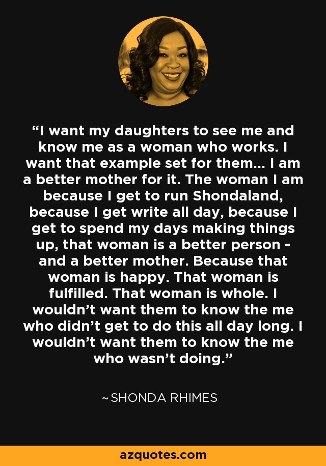 I want my daughters to see me and know me as a woman who works. I want that example set for them... I am a better mother for it. The woman I am because I get to run Shondaland, because I get write all day, because I get to spend my days making things up, that woman is a better person - and a better mother. Because that woman is happy. That woman is fulfilled. That woman is whole. I wouldn't want them to know the me who didn't get to do this all day long. I wouldn't want them to know the me who wasn't doing. - Shonda Rhimes