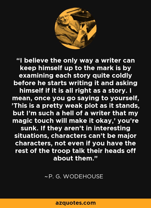 I believe the only way a writer can keep himself up to the mark is by examining each story quite coldly before he starts writing it and asking himself if it is all right as a story. I mean, once you go saying to yourself, 'This is a pretty weak plot as it stands, but I'm such a hell of a writer that my magic touch will make it okay,' you're sunk. If they aren't in interesting situations, characters can't be major characters, not even if you have the rest of the troop talk their heads off about them. - P. G. Wodehouse