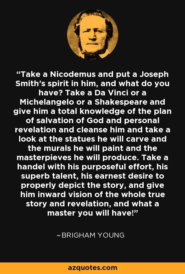Take a Nicodemus and put a Joseph Smith's spirit in him, and what do you have? Take a Da Vinci or a Michelangelo or a Shakespeare and give him a total knowledge of the plan of salvation of God and personal revelation and cleanse him and take a look at the statues he will carve and the murals he will paint and the masterpieves he will produce. Take a handel with his purposeful effort, his superb talent, his earnest desire to properly depict the story, and give him inward vision of the whole true story and revelation, and what a master you will have! - Brigham Young